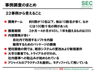 事例調査のまとめ                                                                    SEC
                                                                            Software Engineering
                                                                            for Mo･No･Zu･Ku･
                                                                            Ri



２２事例から言えること

 開発チヸム     約6割が10名以下。他は10数名が多く、なか
            には100数十名の例があった
   開発期間    2か月～4か月が45%。１年を超えるものは35%
   内部開発が多い
      自社内で利用するソフトを内製
      販売するためのパッケヸジの開発
   受託開発の例では、既存システムの更改および新規案件
   大手SI業者でも、トライアルが行われ、
    社内標準への取込みが始められている
   アジャイルのプラクティスを選択し、モディファイして用いている
              Copyright © 2010 ＩＰＡ, All Rights Reserved   Software Engineering Center         20
 