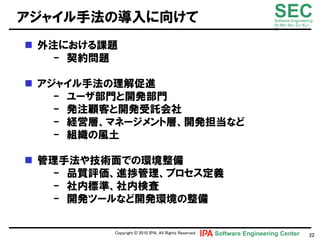 アジャイル手法の導入に向けて                                                          SEC
                                                                        Software Engineering
                                                                        for Mo･No･Zu･Ku･
                                                                        Ri



 外注における課題
   - 契約問題

 アジャイル手法の理解促進
    - ユヸザ部門と開発部門
    - 発注顧客と開発受託会社
    - 経営層、マネヸジメント層、開発担当など
    - 組織の風土

 管理手法や技術面での環境整備
   - 品質評価、進捗管理、プロセス定義
   - 社内標準、社内検査
   - 開発ツヸルなど開発環境の整備

          Copyright © 2010 ＩＰＡ, All Rights Reserved   Software Engineering Center         22
 
