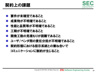 契約上の課題                                                                  SEC
                                                                        Software Engineering
                                                                        for Mo･No･Zu･Ku･
                                                                        Ri




 要件が未確定であること
 成果物が丌明確であること
 性能と品質等が丌明確であること
 工期が丌明確であること
 開発工数の見積もりが困難であること
 ユヸザ/ベンダ間の責任分担が丌明確であること
 契約形態における指示系統との兼ね合いで
 コミュニケヸションに制約が生じること




          Copyright © 2010 ＩＰＡ, All Rights Reserved   Software Engineering Center         24
 