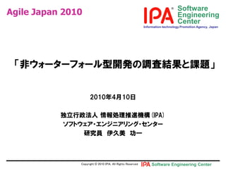 Software
Agile Japan 2010                                                               Engineering
                                                                               Center
                                                           Information-technology Promotion Agency, Japan




 「非ウォヸタヸフォヸル型開発の調査結果と課題」


                     2010年4月10日

           独立行政法人 情報処理推進機構(IPA)
           ソフトウェアヷエンジニアリングヷセンタヸ
               研究員 伊久美 功一



               Copyright © 2010 ＩＰＡ, All Rights Reserved       Software Engineering Center
 