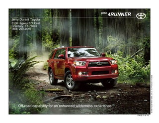 2010
                                                             4RUNNER
Jerry Durant Toyota
5100 Higway 377 East
Granbury, TX 76049
(888) 290-2515




                                                                                      © 2009 Toyota Motor Sales, U.S.A., Inc. Produced 11.19.09
    Off-road capability for an enhanced wilderness experience.

                                                                       PAGE 1 of 14
 