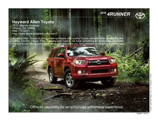 2010
                                                                                  4RUNNER
Heyward Allen Toyota
2910 Atlanta Highway
Athens, GA 30606
888-777-0611
http://www.heywardallentoyota.com/
Heyward Allen Toyota is proud to serve Athens with quality Toyota vehicles. With models like the
Camry, Corolla, Venza, Prius, Tacoma and Tundra, we have something for every taste and need.
We appreciate the opportunity to serve you and show you how pleasant purchasing a vehicle can
be.




                                                                                                                  © 2009 Toyota Motor Sales, U.S.A., Inc. Produced 11.19.09
               Off-road capability for an enhanced wilderness experience.
                                                                                                   PAGE 1 of 14
 