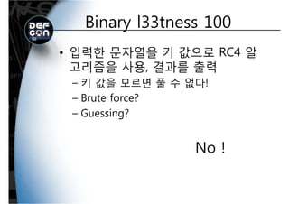 Binary l33tness 100Binary l33tness 100
• 입력한 문자열을 키 값으로 RC4 알
고리즘을 사용 결과를 출력고리즘을 사용, 결과를 출력
– 키 값을 모르면 풀 수 없다!
– Brute force?
Guessing?– Guessing?
No !
 
