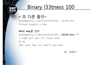 Binary l33tness 100Binary l33tness 100
• 또 다른 풀이~
gon@qwerty:~/defcon18/b100$ ./b100.bing q y / / $ /
Please supply a key
NULL key를 입력
gon@qwerty:~/defcon18/b100$ ./b100.bin ""
I hope you got it! Good luck
M.+Q
The real key is: bob's yer mom
으..으어??
 