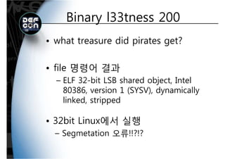 Binary l33tness 200Binary l33tness 200
• what treasure did pirates get?
• file 명령어 결과file 명령어 결과
– ELF 32-bit LSB shared object, Intel
80386 i 1 (SYSV) d i ll80386, version 1 (SYSV), dynamically
linked, stripped
• 32bit Linux에서 실행32bit Linux에서 실행
– Segmetation 오류!!?!?
 