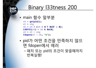 Binary l33tness 200Binary l33tness 200
• main 함수 앞부분
• pid가 어떤 조건을 만족하지 않으
면 fdopen에서 에러면 fdopen에서 에러
– 패치 또는 pid의 조건이 맞을때까지
반복실행!
 