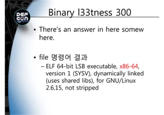 Binary l33tness 300Binary l33tness 300
• There's an answer in here somew
herehere.
• file 명령어 결과
b bl– ELF 64-bit LSB executable, x86-64,
version 1 (SYSV), dynamically linkedy y
(uses shared libs), for GNU/Linux
2.6.15, not stripped2.6.15, not stripped
 