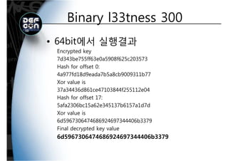 Binary l33tness 300Binary l33tness 300
• 64bit에서 실행결과
Encrypted keyyp y
7d343be755ff63e0a5908f625c203573
Hash for offset 0:
4a977fd18d9eada7b5a8cb9009311b77
Xor value is
37a34436d861ce47103844f255112e0437a34436d861ce47103844f255112e04
Hash for offset 17:
5afa2306bc15a62e345137b6157a1d7d
Xor value is
6d5967306474686924697344406b3379
Final decrypted key value
6d5967306474686924697344406b3379
 