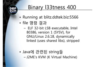 Binary l33tness 400Binary l33tness 400
• Running at blitz.ddtek.biz:5566
file 명령 결과• file 명령 결과
– ELF 32-bit LSB executable, Intel,
80386, version 1 (SYSV), for
GNU/Linux 2 6 18 dynamicallyGNU/Linux 2.6.18, dynamically
linked (uses shared libs), stripped
• Java에 관련된 string들• Java에 관련된 string들
– J2ME’s KVM (K Virtual Machine)
 