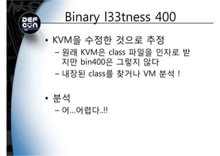 Binary l33tness 400Binary l33tness 400
• KVM을 수정한 것으로 추정
원래 KVM은 class 파일을 인자로 받– 원래 KVM은 class 파일을 인자로 받
지만 bin400은 그렇지 않다
– 내장된 class를 찾거나 VM 분석 !
• 분석
– 어…어렵다..!!
 