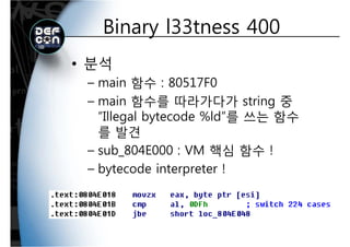 Binary l33tness 400Binary l33tness 400
• 분석
main 함수 : 80517F0– main 함수 : 80517F0
– main 함수를 따라가다가 string 중
“Illegal bytecode %ld”를 쓰는 함수
를 발견를 발견
– sub_804E000 : VM 핵심 함수 !
b d i !– bytecode interpreter !
 