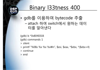 Binary l33tness 400Binary l33tness 400
• gdb를 이용하여 bytecode 추출
attach 하여 switch에서 원하는 데이– attach 하여 switch에서 원하는 데이
터를 알아낸다
(gdb) b *0x804E01B
( db) d 1(gdb) commands 1
> silent
> printf "%08x %x %x %xn" $esi $eax *$ebx *($ebx+4)> printf %08x %x %x %xn , $esi, $eax, *$ebx, *($ebx+4)
> continue
> end> end
 