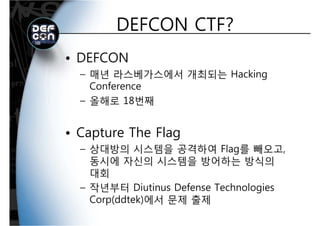 DEFCON CTF?DEFCON CTF?
• DEFCON
– 매년 라스베가스에서 개최되는 Hacking매년 라스베가스에서 개최되는 Hacking
Conference
올해로 18번째– 올해로 18번째
• Capture The Flag
– 상대방의 시스템을 공격하여 Flag를 빼오고상대방의 시스템을 공격하여 Flag를 빼오고,
동시에 자신의 시스템을 방어하는 방식의
대회대회
– 작년부터 Diutinus Defense Technologies
Corp(ddtek)에서 문제 출제Corp(ddtek)에서 문제 출제
 