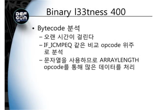 Binary l33tness 400Binary l33tness 400
• Bytecode 분석
오랜 시간이 걸린다– 오랜 시간이 걸린다
– IF_ICMPEQ 같은 비교 opcode 위주
로 분석
– 문자열을 사용하므로 ARRAYLENGTH문자열을 사용하므로 ARRAYLENGTH
opcode를 통해 많은 데이터를 처리
 