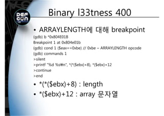 Binary l33tness 400Binary l33tness 400
• ARRAYLENGTH에 대해 breakpoint
(gdb) b *0x804E01B(g )
Breakpoint 1 at 0x804e01b
(gdb) cond 1 ($eax==0xbe) // 0xbe – ARRAYLENGTH opcode
(gdb) commands 1
>silent
>printf "%d %sn" *(*($ebx)+8) *($ebx)+12>printf %d %sn , *(*($ebx)+8), *($ebx)+12
>continue
>end
• *(*($ebx)+8) : length
• *($ebx)+12 : array 문자열
 