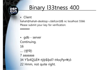 Binary l33tness 400Binary l33tness 400
• Client
hahah@hahah-desktop:~/defcon18$ nc localhost 5566
Please submit your key for verification:
aaaaaaa
• gdb - serverg
Continuing.
1616
.... (생략)
77 aaaaaaa
34 Y’Ïs4Q¦üÉ#–tÿþ$íþd7–t4oçPp•¡ô
22 Hmm, not quite right.
 