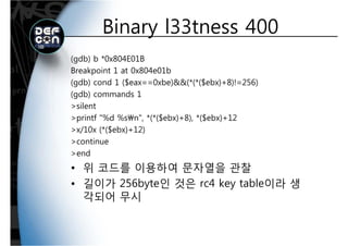 Binary l33tness 400Binary l33tness 400
(gdb) b *0x804E01B
Breakpoint 1 at 0x804e01b
(gdb) cond 1 ($eax==0xbe)&&(*(*($ebx)+8)!=256)(gdb) cond 1 ($eax==0xbe)&&(*(*($ebx)+8)!=256)
(gdb) commands 1
>silent
>printf "%d %sn", *(*($ebx)+8), *($ebx)+12
>x/10x (*($ebx)+12)
>continue
>end
위 코드를 이용하여 문자열을 관찰• 위 코드를 이용하여 문자열을 관찰
• 길이가 256byte인 것은 rc4 key table이라 생
각되어 무시
 