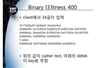 Binary l33tness 400Binary l33tness 400
• client에서 34글자 입력
34 Y’Ïs4Q¦üÉ#–tÿþ$íþd7–t4oçPp•¡ô
0x808d49c: 0x73cf9259 0xa6055134 0x9623c9fc 0xff747ffb
0x808d4ac: 0xfeed24fe 0x74963764 0xe7156f34 0x5c957050
0x808d4bc: 0x0000f4a1 0x0000050c
5 ddtek
0x808d2d8: 0x65746464 0x0000006b 0x00000c0c
….
• 위의 값이 cipher text, 아래의 ddtek
이 key로 추정이 key로 추정
 