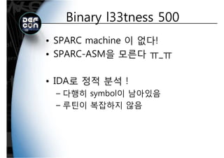 Binary l33tness 500Binary l33tness 500
• SPARC machine 이 없다!
SPARC ASM을 모른다• SPARC-ASM을 모른다 ㅠ_ㅠ
• IDA로 정적 분석 !
– 다행히 symbol이 남아있음
루틴이 복잡하지 않음– 루틴이 복잡하지 않음
 