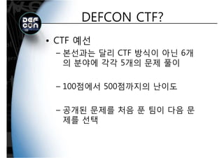 DEFCON CTF?DEFCON CTF?
• CTF 예선
본선과는 달리 CTF 방식이 아닌 6개– 본선과는 달리 CTF 방식이 아닌 6개
의 분야에 각각 5개의 문제 풀이
– 100점에서 500점까지의 난이도100점에서 500점까지의 난이도
– 공개된 문제를 처음 푼 팀이 다음 문
제를 선택제를 선택
 