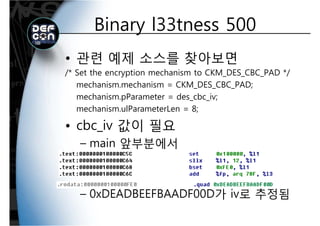 Binary l33tness 500Binary l33tness 500
• 관련 예제 소스를 찾아보면
/* Set the encryption mechanism to CKM DES CBC PAD *// Set the encryption mechanism to CKM_DES_CBC_PAD /
mechanism.mechanism = CKM_DES_CBC_PAD;
mechanism.pParameter = des_cbc_iv;p _ _ ;
mechanism.ulParameterLen = 8;
• cbc iv 값이 필요• cbc_iv 값이 필요
– main 앞부분에서
– 0xDEADBEEFBAADF00D가 iv로 추정됨
 