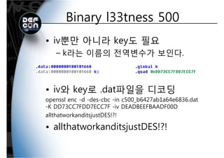 Binary l33tness 500Binary l33tness 500
• iv뿐만 아니라 key도 필요
k라는 이름의 전역변수가 보인다– k라는 이름의 전역변수가 보인다.
iv와 key로 dat파일을 디코딩• iv와 key로 .dat파일을 디코딩
openssl enc -d -des-cbc -in c500_b6427ab1a64e6836.dat
K DD73CC7FDD7ECC7F i DEADBEEFBAADF00D-K DD73CC7FDD7ECC7F -iv DEADBEEFBAADF00D
allthatworkanditsjustDES!?!
ll h k d• allthatworkanditsjustDES!?!
 