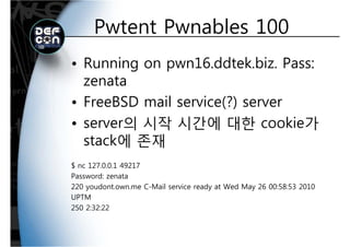 Pwtent Pwnables 100Pwtent Pwnables 100
• Running on pwn16.ddtek.biz. Pass:
zenatazenata
• FreeBSD mail service(?) server
• server의 시작 시간에 대한 cookie가
t k에 존재stack에 존재
$ nc 127 0 0 1 49217$ nc 127.0.0.1 49217
Password: zenata
220 youdont.own.me C-Mail service ready at Wed May 26 00:58:53 2010
UPTM
250 2:32:22
 