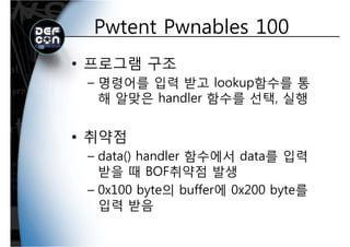 Pwtent Pwnables 100Pwtent Pwnables 100
• 프로그램 구조
명령어를 입력 받고 lookup함수를 통– 명령어를 입력 받고 lookup함수를 통
해 알맞은 handler 함수를 선택, 실행
• 취약점• 취약점
– data() handler 함수에서 data를 입력
받을 때 BOF취약점 발생
– 0x100 byte의 buffer에 0x200 byte를0x100 byte의 buffer에 0x200 byte를
입력 받음
 