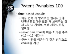 Pwtent Pwnables 100Pwtent Pwnables 100
• time based cookie
처음 접속 시 알려주는 현재시간과– 처음 접속 시 알려주는 현재시간과
UPTM 명령어를 쳤을 때 보여주는 경
과 시간의 차이로 서버 시작시간을과 시간의 차이로 서버 시작시간을
알아냄
– server time zone에 따른 차이를 추측
(-12~+12 시간차)( 12 +12 시간차)
– 구한 시간을 이용하여 같은 방식으로
ki 를 계산cookie를 계산
 