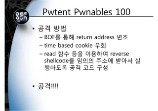 Pwtent Pwnables 100Pwtent Pwnables 100
• 공격 방법
BOF를 통해 return address 변조– BOF를 통해 return address 변조
– time based cookie 우회
– read 함수 등을 이용하여 reverse
shellcode를 임의의 주소에 받아서 실shellcode를 임의의 주소에 받아서 실
행하도록 공격 코드 구성
• 공격!!!!• 공격!!!!
 