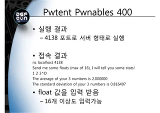Pwtent Pwnables 400Pwtent Pwnables 400
• 실행 결과
4138 포트로 서버 형태로 실행– 4138 포트로 서버 형태로 실행
• 접속 결과
nc localhost 4138nc localhost 4138
Send me some floats (max of 16), I will tell you some stats!
1 2 3^D
The average of your 3 numbers is 2.000000
The standard deviation of your 3 numbers is 0.816497
• float 값을 입력 받음
16개 이상도 입력가능– 16개 이상도 입력가능
 