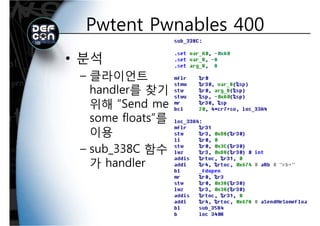 Pwtent Pwnables 400Pwtent Pwnables 400
• 분석
클라이언트– 클라이언트
handler를 찾기
위해 “S d위해 “Send me
some floats”를
이용
– sub 338C 함수sub_338C 함수
가 handler
 