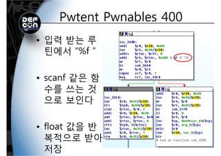 Pwtent Pwnables 400Pwtent Pwnables 400
• 입력 받는 루
틴에서 “%f ”틴에서 %f
• scanf 같은 함
수를 쓰는 것수를 쓰는 것
으로 보인다인다
• float 값을 반
복적으로 받아복적으로 받아
저장
 