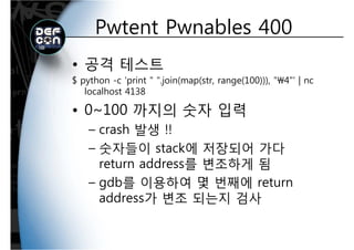 Pwtent Pwnables 400Pwtent Pwnables 400
• 공격 테스트
$ python -c 'print " ".join(map(str, range(100))), "4"' | nc$ python c print .join(map(str, range(100))), 4 | nc
localhost 4138
• 0~100 까지의 숫자 입력• 0~100 까지의 숫자 입력
– crash 발생 !!
– 숫자들이 stack에 저장되어 가다
return address를 변조하게 됨return address를 변조하게 됨
– gdb를 이용하여 몇 번째에 return
dd 가 변조 되는지 검사address가 변조 되는지 검사
 