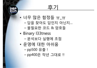 후기후기
• 너무 많은 함정들 ㅠ_ㅠ
답을 찾아도 답인지 아닌지– 답을 찾아도 답인지 아닌지…
– 불필요한 코드 & 암호들
• Binary l33tness
분석보다 실행에 초점– 분석보다 실행에 초점
• 운영에 대한 아쉬움운영에 대한 아쉬움
– pp500 유출 !
– pp400은 작년 그대로 !!
 
