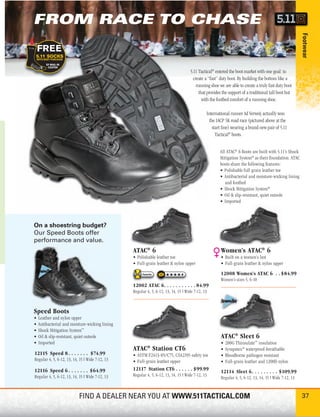 FROM RACE TO CHASE




                                                                                                                                                       Footwear
                                                                                    5.11 Tactical® entered the boot market with one goal: to
                                                                                      create a “fast” duty boot. By building the bottom like a
                                                                                        running shoe we are able to create a truly fast duty boot
                                                                                         that provides the support of a traditional tall boot but
                                                                                           with the footbed comfort of a running shoe.

                                                                                              International runner Ad Verweij actually won
                                                                                                the IACP 5K road race (pictured above at the
                                                                                                  start line) wearing a brand-new pair of 5.11
                                                                                                    Tactical® boots.


                                                                                                      All ATAC® 6 Boots are built with 5.11’s Shock
                                                                                                      Mitigation System® as their foundation. ATAC
                                                                                                      boots share the following features:
                                                                                                      • Polishable full grain leather toe
                                                                                                      • Antibacterial and moisture-wicking lining
                                                                                                         and footbed
                                                                                                      • Shock Mitigation System®
                                                                                                      • Oil & slip-resistant, quiet outsole
                                                                                                      • Imported



On a shoestring budget?
Our Speed Boots offer
performance and value.
                                                 ATAC® 6                                              Women’s ATAC® 6
                                                 • Polishable leather toe                             • Built on a women’s last
                                                 • Full-grain leather & nylon upper                   • Full-grain leather & nylon upper

                                                      Favorite                                        12008 Women’s ATAC 6 . . $84.99
                                                                                                      Women’s sizes 5, 6-10
                                                 12002 ATAC 6. . . . . . . . . . . 84.99
                                                 Regular 4, 5, 6-12, 13, 14, 15 | Wide 7-12, 13



Speed Boots
•   Leather and nylon upper
•   Antibacterial and moisture-wicking lining
•   Shock Mitigation System™
•   Oil & slip-resistant, quiet outsole                                                               ATAC® Sleet 6
•   Imported                                                                                          •   200G Thinsulate™ insulation
                                                 ATAC® Station CT6                                    •   Sympatex® waterproof-breathable
12115 Speed 8 . . . . . . . $74.99               • ASTM F2413-05/C75, CSA2195 safety toe              •   Bloodborne pathogen resistant
Regular 4, 5, 6-12, 13, 14, 15 | Wide 7-12, 13   • Full-grain leather upper                           •   Full-grain leather and 1200D nylon
12116 Speed 6 . . . . . . . $64.99               12117 Station CT6 . . . . . . $99.99                 12114 Sleet 6. . . . . . . . . $109.99
Regular 4, 5, 6-12, 13, 14, 15 | Wide 7-12, 13   Regular 4, 5, 6-12, 13, 14, 15 | Wide 7-12, 13
                                                                                                      Regular 4, 5, 6-12, 13, 14, 15 | Wide 7-12, 13


                           FIND A DEALER NEAR YOU AT WWW.511TACTICAL.COM                                                                               37
 