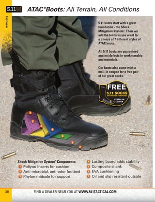 ATAC ®Boots: All Terrain, All Conditions
Footwear




                                                       5.11 boots start with a great
                                                       foundation - the Shock
                                                       Mitigation System . Then we
                                                                          ®


                                                       add the features you want for
                                                       a choice of 7 different styles of
                                                       ATAC boots.

                                                       All 5.11 boots are guaranteed
                                                       against defects in workmanship
                                                       and materials.

                                                       Our boots also come with a
                                                       mail-in coupon for a free pair
                                                       of our great socks.




           Shock Mitigation System™ Components:    Lasting board adds stability
              Poliyou inserts for cushion          Composite shank
              Anti-microbial, anti-odor footbed    EVA cushioning
              Phylon midsole for support           Oil and slip resistant outsole



38                  FIND A DEALER NEAR YOU AT WWW.511TACTICAL.COM
 
