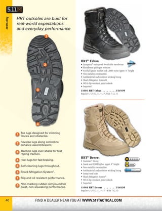 HRT outsoles are built for
Footwear




           real-world expectations
           and everyday performance




                                                   HRT® Urban
                                                   •   Sympatex® waterproof-breathable membrane
                                                   •   Bloodborne pathogen resistant
                                                   •   USA full-grain leather and 1200D nylon upper; 8” height
                                                   •   Non-metallic construction
                                                   •   Antibacterial and moisture-wicking lining
                                                   •   Shock Mitigation System®
                                                   •   Oil & slip-resistant, quiet outsole
                                                   •   Imported
                                                   11001 HRT Urban . . . . . . . . . $149.99
                                                   Regular 4, 5, 6-12, 13, 14, 15, Wide 7-12, 13




             Toe lugs designed for climbing
             fences and obstacles.

             Reverse lugs along centerline
             enhance ascent/descent.

             Traction lugs over shank for fast
             roping traction.
                                                   HRT® Desert
             Heel lugs for fast braking.           •   Coolmax® lining
                                                   •   Suede and 1200D nylon upper, 8” height            Favorite
             Self-cleaning lugs throughout.        •   Non-metallic construction
                                                   •   Antibacterial and moisture-wicking lining
             Shock Mitigation System .
                                       ®

                                                   •   Instep vent holes
                                                   •   Shock Mitigation System®
             Slip and oil resistant performance.
                                                   •   Oil & slip-resistant, quiet outsole
             Non-marking rubber compound for       •   Imported
             quiet, non-squeaking performance.     11004 HRT Desert . . . . . . . . $149.99
                                                   Regular 4, 5, 6-12, 13, 14, 15 | Wide 7-12, 13



40                      FIND A DEALER NEAR YOU AT WWW.511TACTICAL.COM
 