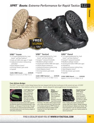 XPRT Boots: Extreme Performance for Rapid Tactics
                ™




                                                                                                                                                    Footwear
XPRT ™ Coyote                                    XPRT ™ Tactical                                   XPRT ™ Patrol
• 5.11’s patent-pending Kick-Toe, Cinch          • 5.11’s patent-pending Kick-Toe, Cinch           • 5.11’s patent-pending Kick-Toe, Cinch
  System™ and Talon Stabilizer™                    System™ and Talon Stabilizer™                     System™ and Talon Stabilizer™
• Suede and 1200D nylon upper, 8” height         • Sympatex® waterproof-breathable                 • Sympatex® waterproof-breathable
• Antibacterial/moisture-wicking lining          • Bloodborne pathogen resistant                   • Bloodborne pathogen resistant
  and footbed                                    • USA full-grain leather/1200D nylon upper,       • USA full-grain leather/1200D nylon upper
• Shock Mitigation System®                       • TuffTek abrasion-resistant toe                  • Polishable toe
• Oil & slip-resistant, quiet outsole            • Antibacterial/moisture-wicking lining           • Antibacterial/moisture-wicking lining
• Imported                                       • Shock Mitigation System®                        • Shock Mitigation System®
                                                 • Oil & slip-resistant, quiet outsole             • Oil & slip-resistant, quiet outsole
12204 XPRT Coyote . . . . . $159.99              • Imported                                        • Imported
Regular 4, 5, 6-12, 13, 14, 15 | Wide 7-12, 13
                                                 12201 XPRT Tactical . . . . $159.99               12203 XPRT Patrol. . . . . . $159.99
                                                 Regular 4, 5, 6-12, 13, 14, 15 | Wide 7-12, 13    Regular 4, 5, 6-12, 13, 14, 15 | Wide 7-12, 13


User driven design:
The XPRT™ boots feature 3 critical design features that were designed with the direct involvement of elite tactical end users. All XPRT
boots have Kick Toe, Talon Stabilizer and the Cinch System - features designed for extreme performance during rapid tactics.
                             5.11® Kick Toe™                                     Talon                                            Cinch System™
                         A revolutionary                                         Stabilizer™                                  XPRT Boots
                         idea in footwear                                    XPRT Boots                                       feature 5.11
                         technology, the                                     feature the new                                  Tactical’s new
                         patent-pending                                      Talon Stabilizer                                 Cinch System™
                         Kick-Toe is made                                    from 5.11                                        designed to hold
                         of a high strength,                                 Tactical, a ﬁrst in                              your laces in place
                         lightweight                                         Law Enforcement                                  once you tighten
composite that protects your toes against           footwear. The Talon yoke wraps around             them, holding the slack so that laces
accidental impacts by breaching gear, door          your ankle and locks your foot securely           remain tight and in place. Simply squeeze
frames – or the guy in front of you. You get        in its grasp, giving our XPRT boots an            the Cinch piece to release your laces. The
the beneﬁ t of a hard toe boot without the          extraordinary level of support while              Cinch System™ can be removed entirely
uncomfortable pinch and clumsy weight of            keeping the boot lightweight and                  and used on its own as a handy system to
full safety toe boots.                              comfortable.                                      secure paracord.



                            FIND A DEALER NEAR YOU AT WWW.511TACTICAL.COM                                                                           43
 