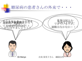糖尿病の患者さんの外来で・・・そうですねぇ。はい。食事は何とかできていますが、運動はなかなか・・・あなたならきっと出来ます！がんばりましょう！！食事や運動はいかがですか？運動は、糖尿病にとって大切ですからね！！出来 留美子さん　42歳女性Dr.Henyo