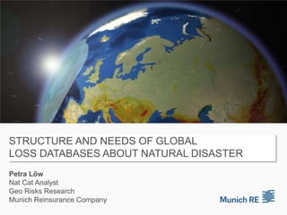 Structure and needs of global loss databases about natural disaster Petra LöwNat Cat Analyst Geo Risks ResearchMunich Reinsurance Company 
