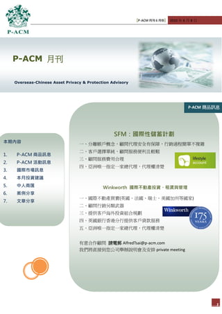 [P-ACM 月刊 6 月份] 2010 年 6 月 8 日




     P-ACM 月刊

     Overseas-Chinese Asset Privacy & Protection Advisory




                                                                                     P-ACM 商品訊息




                                                  SFM：國際性儲蓄計劃
本期內容                              一、分離帳戶概念，顧問代理安全有保障，行銷過程簡單不複雜
                                  二、客戶選擇單純，顧問服務便利且輕鬆
1.    P-ACM 商品訊息
                                  三、顧問服務費用合理
2.    P-ACM 活動訊息
                                  四、亞洲唯一指定一家總代理，代理權清楚
3.    國際市場訊息
4.    本月投資建議
5.    中人商匯                                   Winkworth 國際不動產投資、租賃與管理
6.    案例分享
                                  一、國際不動產買賣(英國、法國、瑞士、美國加州等國家)
7.    文章分享
                                  二、顧問行銷另類武器
                                  三、提供客戶海外投資組合規劃
                                  四、英國銀行香港分行提供客戶貸款服務
                                  五、亞洲唯一指定一家總代理，代理權清楚


                                  有意合作顧問 請電郵 AlfredTsai@p-acm.com
                                  我們將直接到您公司舉辦說明會及安排 private meeting




                                                                                             1
 
