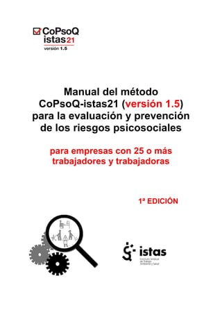 Manual del método
CoPsoQ-istas21 (versión 1.5)
para la evaluación y prevención
de los riesgos psicosociales
para empresas con 25 o más
trabajadores y trabajadoras
1ª EDICIÓN
 