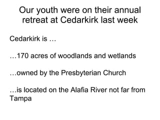Our youth were on their annual retreat at Cedarkirk last week . Cedarkirk is … … 170 acres of woodlands and wetlands … owned by the Presbyterian Church … is located on the Alafia River not far from Tampa . 