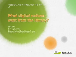 국립중앙도서관 디지털도서관 개관 1주년 What digital natives want from the library? 2010.6.15.  Dr. Yong Eon Shin Director, National Digital Library of Korea (assisted by Jinho Park, Senior Researcher, National Digital Library of Korea) 