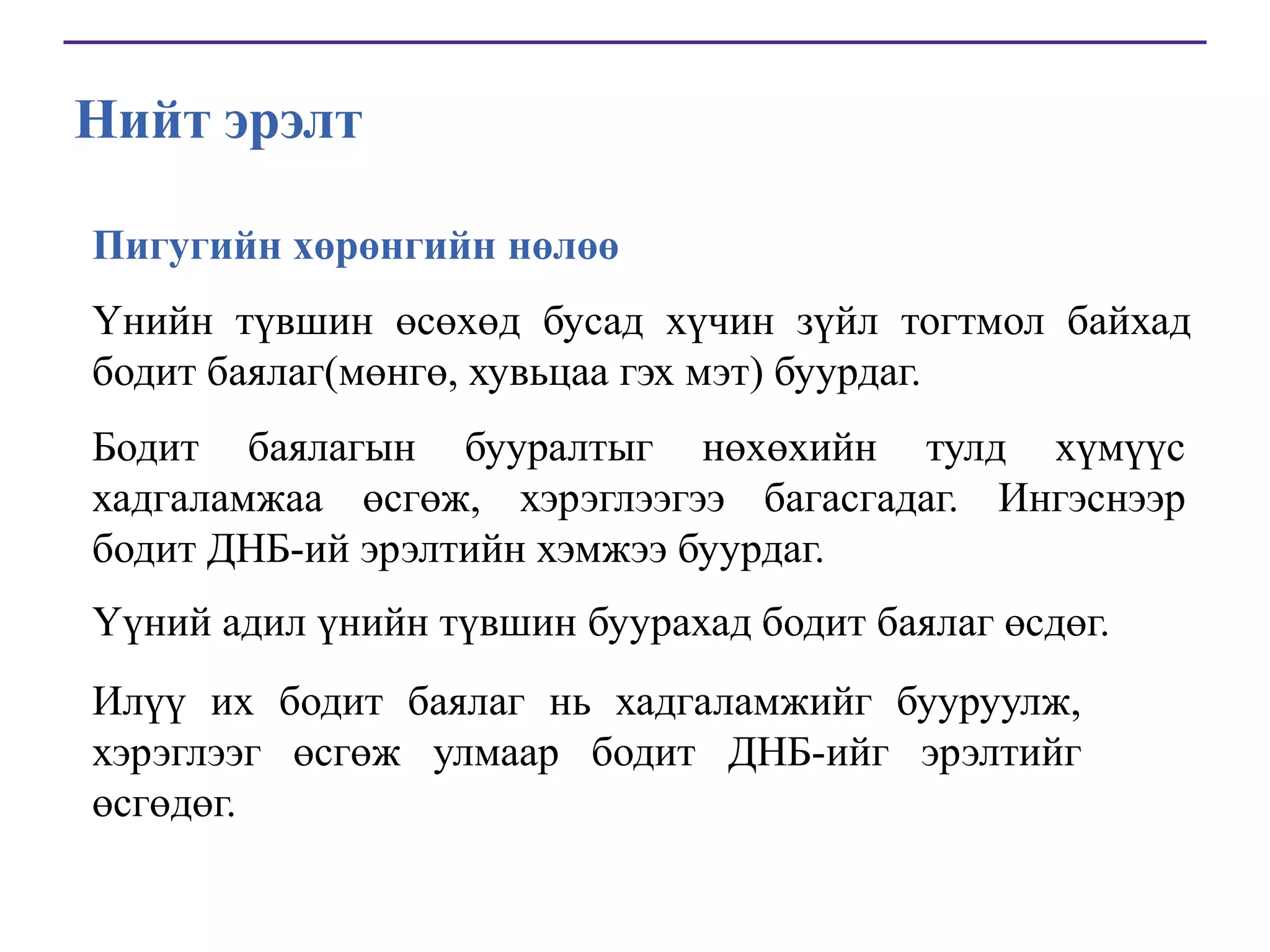 Нийт эрэлт
Пигугийн хөрөнгийн нөлөө
Үнийн түвшин өсөхөд бусад хүчин зүйл тогтмол байхад
бодит баялаг(мөнгө, хувьцаа гэх мэт) буурдаг.
Бодит баялагын бууралтыг нөхөхийн тулд хүмүүс
хадгаламжаа өсгөж, хэрэглээгээ багасгадаг. Ингэснээр
бодит ДНБ-ий эрэлтийн хэмжээ буурдаг.
Үүний адил үнийн түвшин буурахад бодит баялаг өсдөг.
Илүү их бодит баялаг нь хадгаламжийг бууруулж,
хэрэглээг өсгөж улмаар бодит ДНБ-ийг эрэлтийг
өсгөдөг.

 