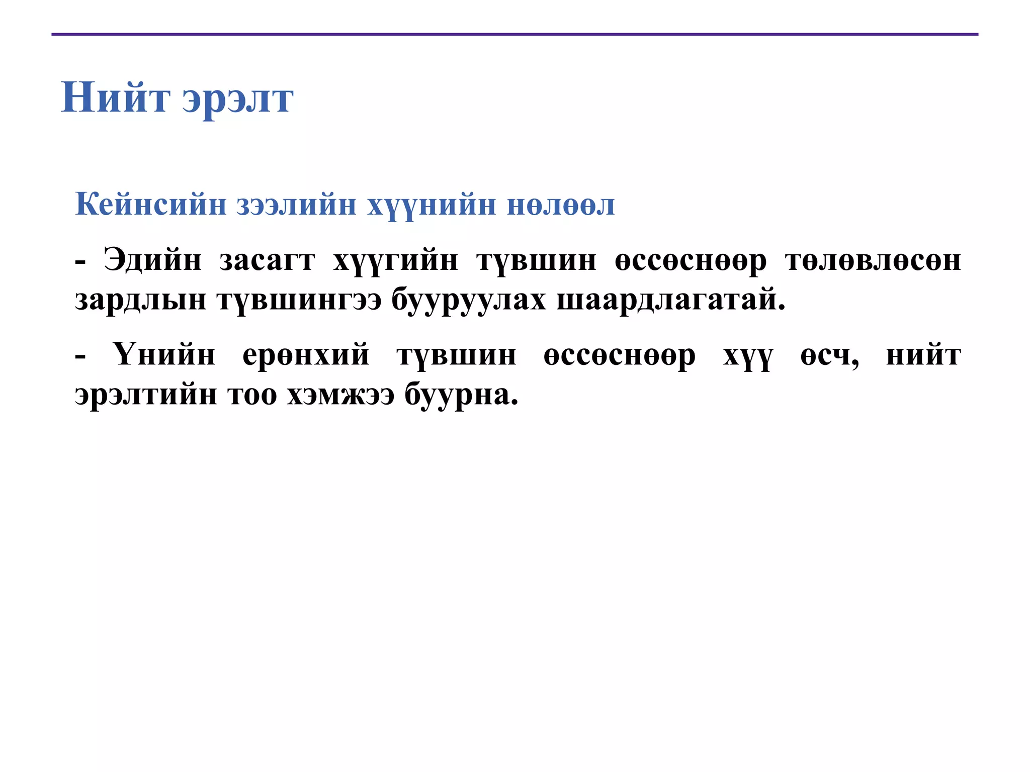 Нийт эрэлт
Кейнсийн зээлийн хүүнийн нөлөөл
- Эдийн засагт хүүгийн түвшин өссөснөөр төлөвлөсөн
зардлын түвшингээ бууруулах шаардлагатай.
- Үнийн ерөнхий түвшин өссөснөөр хүү өсч, нийт
эрэлтийн тоо хэмжээ буурна.

 