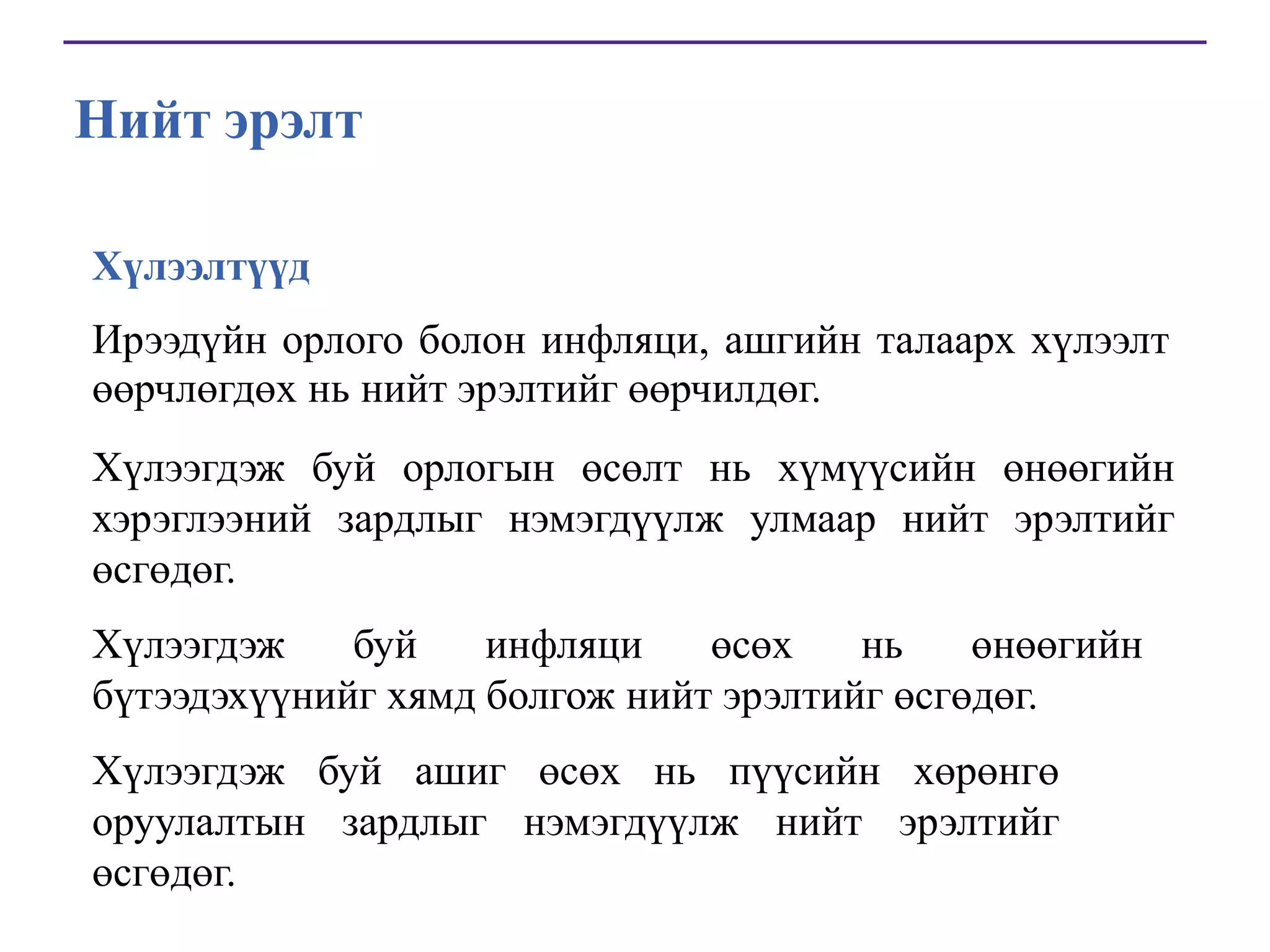 Нийт эрэлт
Хүлээлтүүд
Ирээдүйн орлого болон инфляци, ашгийн талаарх хүлээлт
өөрчлөгдөх нь нийт эрэлтийг өөрчилдөг.
Хүлээгдэж буй орлогын өсөлт нь хүмүүсийн өнөөгийн
хэрэглээний зардлыг нэмэгдүүлж улмаар нийт эрэлтийг
өсгөдөг.
Хүлээгдэж
буй
инфляци
өсөх
нь
өнөөгийн
бүтээдэхүүнийг хямд болгож нийт эрэлтийг өсгөдөг.
Хүлээгдэж буй ашиг өсөх нь пүүсийн хөрөнгө
оруулалтын зардлыг нэмэгдүүлж нийт эрэлтийг
өсгөдөг.

 