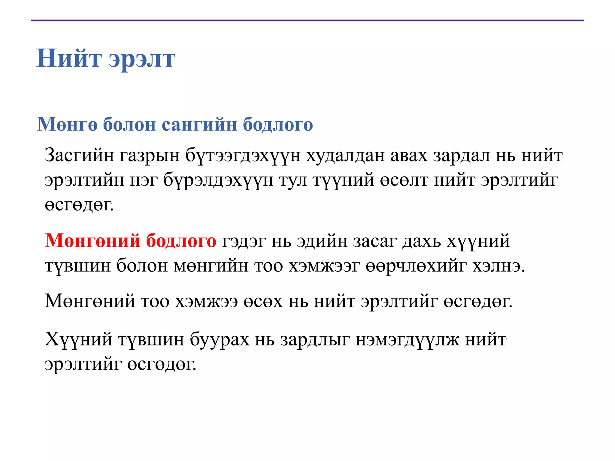Нийт эрэлт
Мөнгө болон сангийн бодлого
Засгийн газрын бүтээгдэхүүн худалдан авах зардал нь нийт
эрэлтийн нэг бүрэлдэхүүн тул түүний өсөлт нийт эрэлтийг
өсгөдөг.
Мөнгөний бодлого гэдэг нь эдийн засаг дахь хүүний
түвшин болон мөнгийн тоо хэмжээг өөрчлөхийг хэлнэ.
Мөнгөний тоо хэмжээ өсөх нь нийт эрэлтийг өсгөдөг.
Хүүний түвшин буурах нь зардлыг нэмэгдүүлж нийт
эрэлтийг өсгөдөг.

 