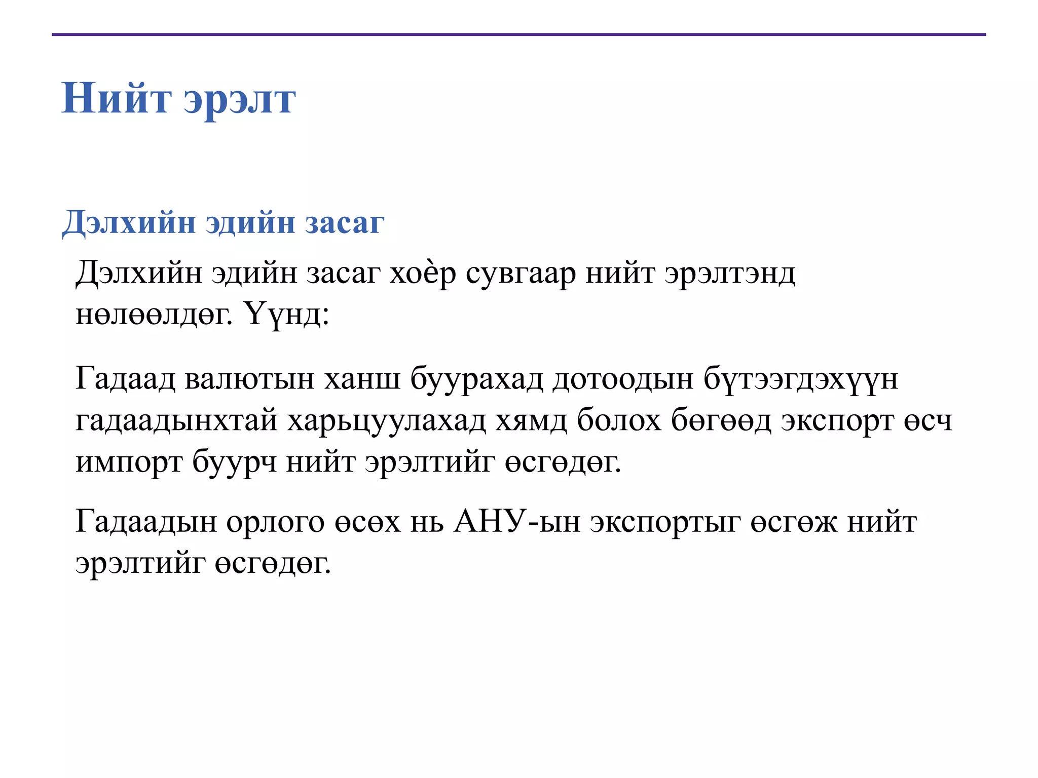 Нийт эрэлт
Дэлхийн эдийн засаг
Дэлхийн эдийн засаг хоѐр сувгаар нийт эрэлтэнд
нөлөөлдөг. Үүнд:
Гадаад валютын ханш буурахад дотоодын бүтээгдэхүүн
гадаадынхтай харьцуулахад хямд болох бөгөөд экспорт өсч
импорт буурч нийт эрэлтийг өсгөдөг.
Гадаадын орлого өсөх нь АНУ-ын экспортыг өсгөж нийт
эрэлтийг өсгөдөг.

 